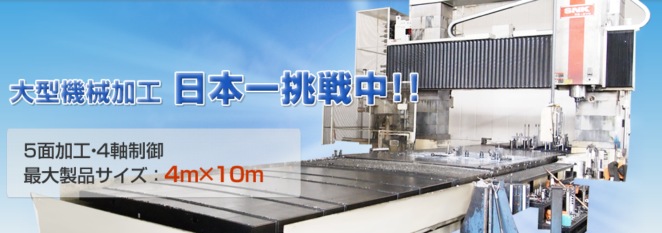 大型機械加工 日本一挑戦中!!５面加工・４軸制御。最大製品サイズ ： ４ｍ×１０ｍ